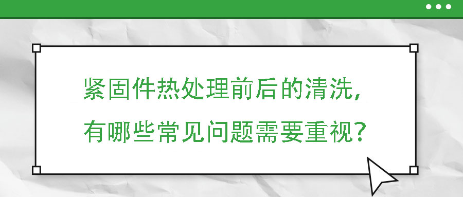 紧固件热处理前后的清洗，有哪些常见问题需要重视？