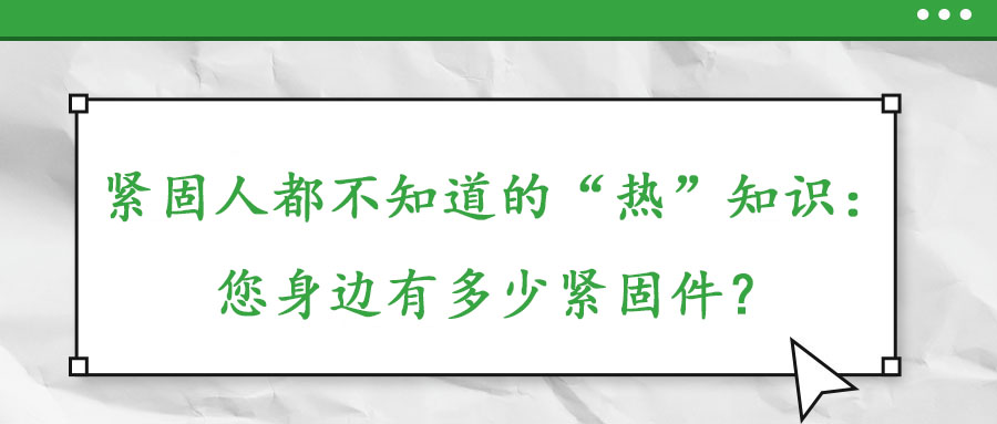 紧固人都不知道的“热”知识：您身边有多少紧固件？